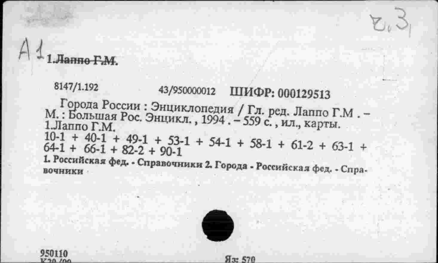 ﻿1 .Лаяно ЕМ.
8147/1.192	43/950000012 ШИФР: 000129513
Города России : Энциклопедия / Гл. ред. Лаппо ГМ -“ла„„Ј ГМ Р0СЭ“иИКЛ-’ 1994 • -559'	'
їй : «у + 544★ 584 + 614 + 634 + вочник«СКаЯ *** ‘Справ0,ники 2- ГоР°Да - Российская фед. - Спра. оиМпКлИ
950110
VIA /П/
Яз:^20